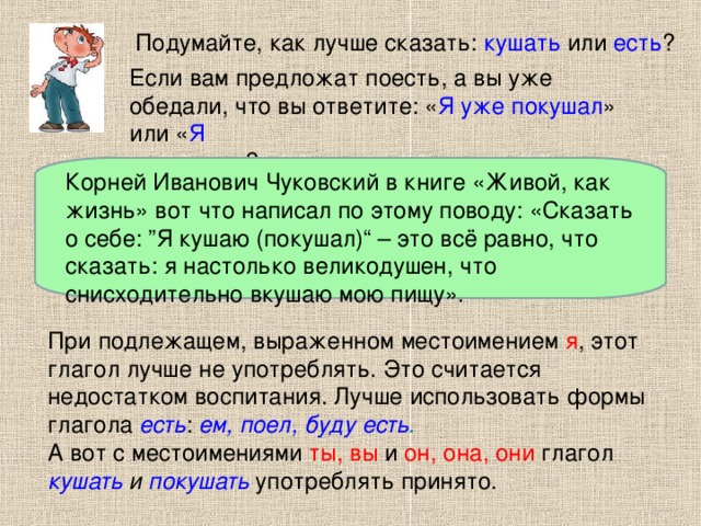 Подумайте, как лучше сказать: кушать или есть ? Если вам предложат поесть, а вы уже обедали, что вы ответите: « Я уже покушал » или « Я уже поел »? Корней Иванович Чуковский в книге «Живой, как жизнь» вот что написал по этому поводу: «Сказать о себе: ”Я кушаю (покушал)“ – это всё равно, что сказать: я настолько великодушен, что снисходительно вкушаю мою пищу». При подлежащем, выраженном местоимением я , этот глагол лучше не употреблять. Это считается недостатком воспитания. Лучше использовать формы глагола есть : ем, поел, буду есть . А вот с местоимениями ты, вы и он, она, они глагол кушать и покушать употреблять принято.