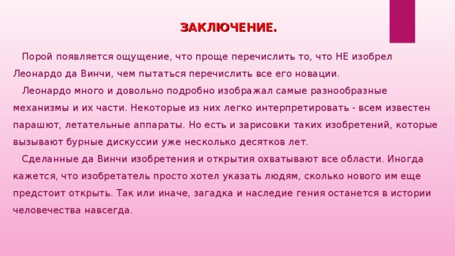 ЗАКЛЮЧЕНИЕ.  Порой появляется ощущение, что проще перечислить то, что НЕ изобрел Леонардо да Винчи, чем пытаться перечислить все его новации.  Леонардо много и довольно подробно изображал самые разнообразные механизмы и их части. Некоторые из них легко интерпретировать - всем известен парашют, летательные аппараты. Но есть и зарисовки таких изобретений, которые вызывают бурные дискуссии уже несколько десятков лет.  Сделанные да Винчи изобретения и открытия охватывают все области. Иногда кажется, что изобретатель просто хотел указать людям, сколько нового им еще предстоит открыть. Так или иначе, загадка и наследие гения останется в истории человечества навсегда.