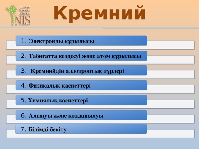 Кремний 1. Электронды құрылысы 2. Табиғатта кездесуі және атом құрылысы 3. Кремнийдің аллотроптық түрлері 4. Физикалық қасиеттері 5 . Химиялық қасиеттері 6. Алынуы және қолданылуы 7. Білімді бекіту