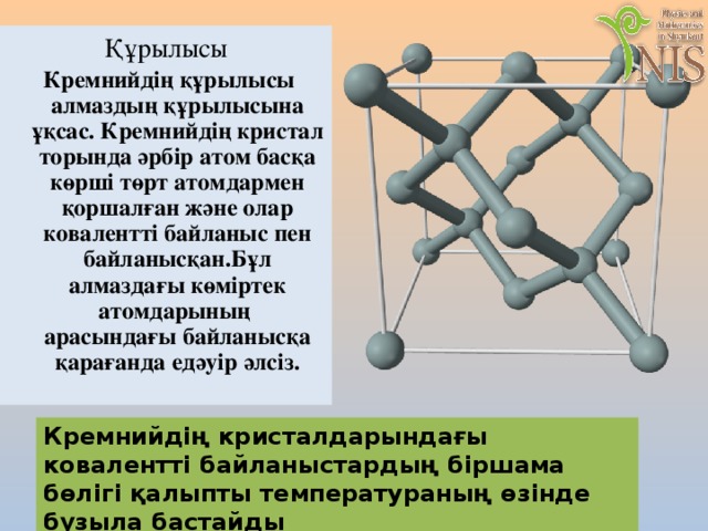 Құрылысы  Кремнийдің құрылысы алмаздың құрылысына ұқсас. Кремнийдің кристал торында әрбір атом басқа көрші төрт атомдармен қоршалған және олар ковалентті байланыс пен байланысқан.Бұл алмаздағы көміртек атомдарының арасындағы байланысқа қарағанда едәуір әлсіз. Кремнийдің кристалдарындағы ковалентті байланыстардың біршама бөлігі қалыпты температураның өзінде бұзыла бастайды