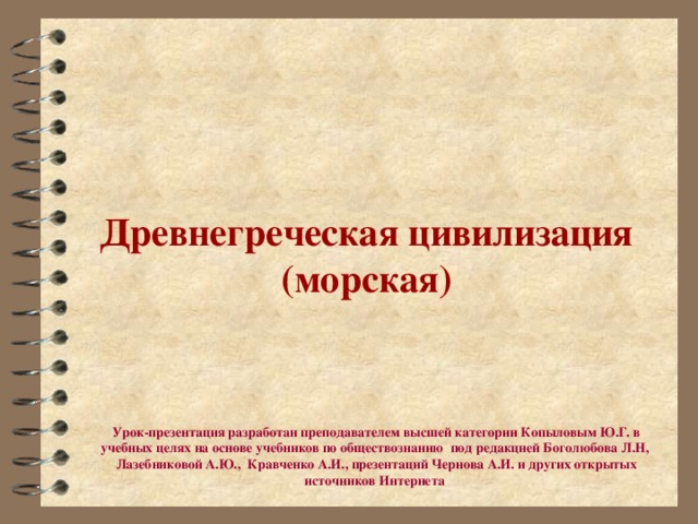 Древнегреческая цивилизация (морская) Урок-презентация разработан преподавателем высшей категории Копыловым Ю.Г. в учебных целях на основе учебников по обществознанию под редакцией Боголюбова Л.Н, Лазебниковой А.Ю., Кравченко А.И., презентаций Чернова А.И. и других открытых источников Интернета