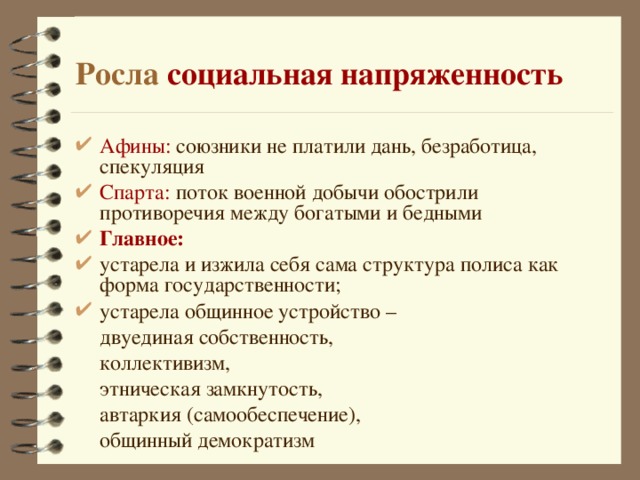 Росла социальная напряженность Афины: союзники не платили дань, безработица, спекуляция Спарта: поток военной добычи обострили противоречия между богатыми и бедными Главное:  устарела и изжила себя сама структура полиса как форма государственности; устарела общинное устройство –  двуединая собственность,  коллективизм,  этническая замкнутость,  автаркия (самообеспечение),  общинный демократизм