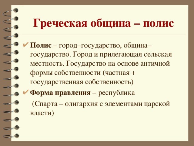 Греческая община – полис Полис – город–государство, община–государство. Город и прилегающая сельская местность. Государство на основе античной формы собственности (частная + государственная собственность) Форма правления – республика   (Спарта – олигархия с элементами царской власти)