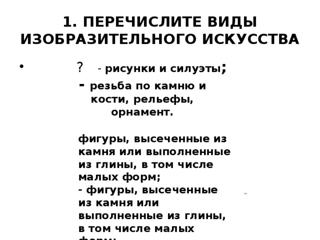 1. ПЕРЕЧИСЛИТЕ ВИДЫ ИЗОБРАЗИТЕЛЬНОГО ИСКУССТВА     - резьба по камню и кости, рельефы, орнамент.       ? - рисунки и силуэты ; фигуры, высеченные из камня или выполненные из глины, в том числе малых форм; - фигуры, высеченные из камня или выполненные из глины, в том числе малых форм;     -