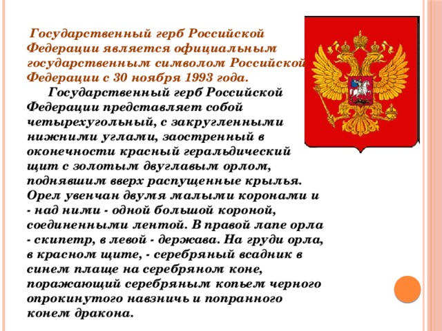 Государственный герб Российской Федерации является официальным государственным символом Российской Федерации с 30 ноября 1993 года.        Государственный герб Российской Федерации представляет собой четырехугольный, с закругленными нижними углами, заостренный в оконечности красный геральдический щит с золотым двуглавым орлом, поднявшим вверх распущенные крылья. Орел увенчан двумя малыми коронами и - над ними - одной большой короной, соединенными лентой. В правой лапе орла - скипетр, в левой - держава. На груди орла, в красном щите, - серебряный всадник в синем плаще на серебряном коне, поражающий серебряным копьем черного опрокинутого навзничь и попранного конем дракона.