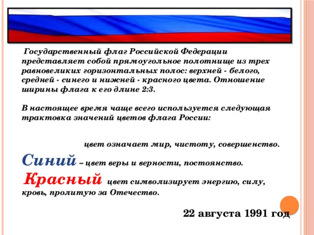   Государственный флаг Российской Федерации представляет собой прямоугольное полотнище из трех равновеликих горизонтальных полос: верхней - белого, средней - синего и нижней - красного цвета. Отношение ширины флага к его длине 2:3.  В настоящее время чаще всего используется следующая трактовка значений цветов флага России:  Белый цвет означает мир, чистоту, совершенство. Синий – цвет веры и верности, постоянство.  Красный  цвет символизирует энергию, силу, кровь, пролитую за Отечество.  22 августа 1991 год      