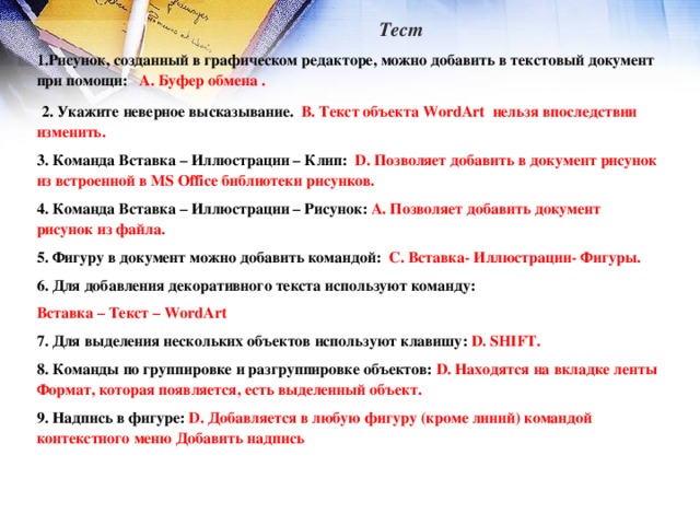 Тест Рисунок, созданный в графическом редакторе, можно добавить в текстовый документ при помощи: А. Буфер обмена .  2. Укажите неверное высказывание. В. Текст объекта WordArt нельзя впоследствии изменить. 3. Команда Вставка – Иллюстрации – Клип: D . Позволяет добавить в документ рисунок из встроенной в MS Office библиотеки рисунков.  4. Команда Вставка – Иллюстрации – Рисунок: А. Позволяет добавить документ рисунок из файла. 5. Фигуру в документ можно добавить командой: С. Вставка- Иллюстрации- Фигуры. 6. Для добавления декоративного текста используют команду: Вставка – Текст – WordArt 7 . Для выделения нескольких объектов используют клавишу: D . SHIFT . 8. Команды по группировке и разгруппировке объектов: D. Находятся на вкладке ленты Формат, которая появляется, есть выделенный объект. 9. Надпись в фигуре: D. Добавляется в любую фигуру (кроме линий) командой контекстного меню Добавить надпись