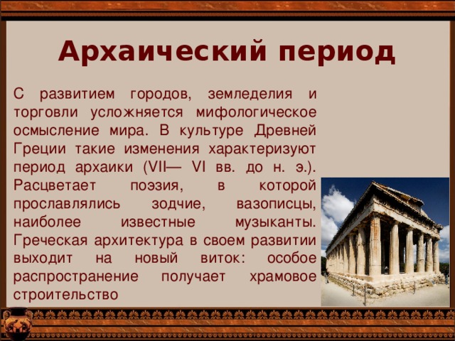 Архаический период   С развитием городов, земледелия и торговли усложняется мифологическое осмысление мира. В культуре Древней Греции такие изменения характеризуют период архаики (VII— VI вв. до н. э.). Расцветает поэзия, в которой прославлялись зодчие, вазописцы, наиболее известные музыканты. Греческая архитектура в своем развитии выходит на новый виток: особое распространение получает храмовое строительство