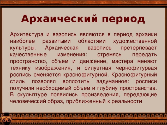 Архаический период   Архитектура и вазопись являются в период архаики наиболее развитыми областями художественной культуры. Архаическая вазопись претерпевает качественные изменения: стремясь передать пространство, объем и движение, мастера меняют технику изображения, и силуэтная чернофигурвая роспись сменяется краснофигурной. Краснофигурный стиль позволял воплотить задуманное: росписи получили необходимый объем и глубину пространства. В скульптуре появились произведения, передающие человеческий образ, приближенный к реальности