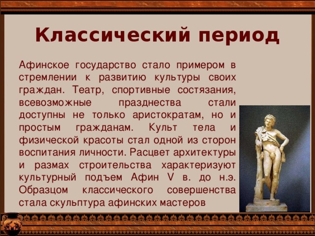 Классический период Афинское государство стало примером в стремлении к развитию культуры своих граждан. Театр, спортивные состязания, всевозможные празднества стали доступны не только аристократам, но и простым гражданам. Культ тела и физической красоты стал одной из сторон воспитания личности. Расцвет архитектуры и размах строительства характеризуют культурный подъем Афин V в. до н.э. Образцом классического совершенства стала скульптура афинских мастеров