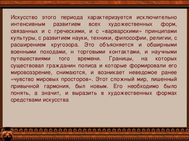 Искусство этого периода характеризуется исключительно интенсивным развитием всех художественных форм, связанных и с греческими, и с «варварскими» принципами культуры, с развитием науки, техники, философии, религии, с расширением кругозора. Это объясняется и обширными военными походами, н торговыми контактами, и научными путешествиями того времени. Границы, на которых существовал гражданин полиса и которые формировали его мировоззрение, снимаются, и возникает неведомое ранее «чувство мировых просторов». Этот сложный мир, лишенный привычной гармония, был новым. Его необходимо было понять, а значит, и выразить в художественных формах средствами искусства