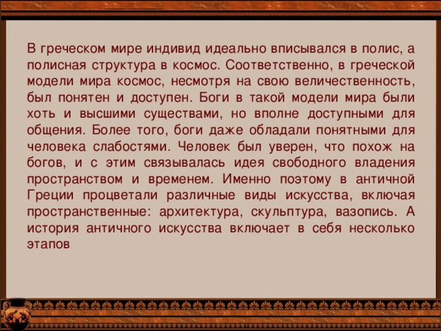 В греческом мире индивид идеально вписывался в полис, а полисная структура в космос. Соответственно, в греческой модели мира космос, несмотря на свою величественность, был понятен и доступен. Боги в такой модели мира были хоть и высшими существами, но вполне доступными для общения. Более того, боги даже обладали понятными для человека слабостями. Человек был уверен, что похож на богов, и с этим связывалась идея свободного владения пространством и временем. Именно поэтому в античной Греции процветали различные виды искусства, включая пространственные: архитектура, скульптура, вазопись. А история античного искусства включает в себя несколько этапов