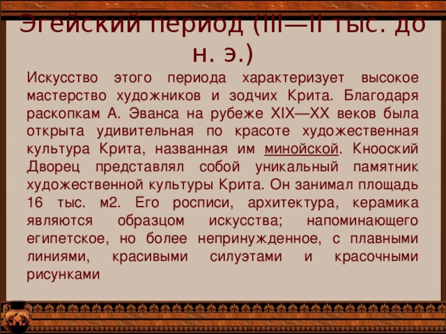 Эгейский период (III—II тыс. до н. э.) Искусство этого периода характеризует высокое мастерство художников и зодчих Крита. Благодаря раскопкам А. Эванса на рубеже XIX—XX веков была открыта удивительная по красоте художественная культура Крита, названная им минойской . Кнооский Дворец представлял собой уникальный памятник художественной культуры Крита. Он занимал площадь 16 тыс. м2. Его росписи, архитектура, керамика являются образцом искусства; напоминающего египетское, но более непринужденное, с плавными линиями, красивыми силуэтами и красочными рисунками