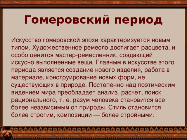 Гомеровский период   Искусство гомеровской эпохи характеризуется новым типом. Художественное ремесло достигает расцвета, и особо ценится мастер-ремесленник, создающий искусно выполненные вещи. Главным в искусстве этого периода является создание нового изделия, работа в материале, конструирование новых форм, не существующих в природе. Постепенно над поэтическим видением мира преобладает анализ, расчет, поиск рационального, т. е. разум человека становится все более независимым от природы. Стиль становится более строгим, композиции — более стройными.