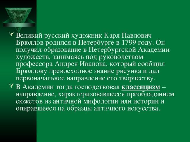 Великий русский художник Карл Павлович Брюллов родился в Петербурге в 1799 году. Он получил образование в Петербургской Академии художеств, занимаясь под руководством профессора Андрея Иванова, который сообщил Брюллову превосходное знание рисунка и дал первоначальное направление его творчеству. В Академии тогда господствовал классицизм