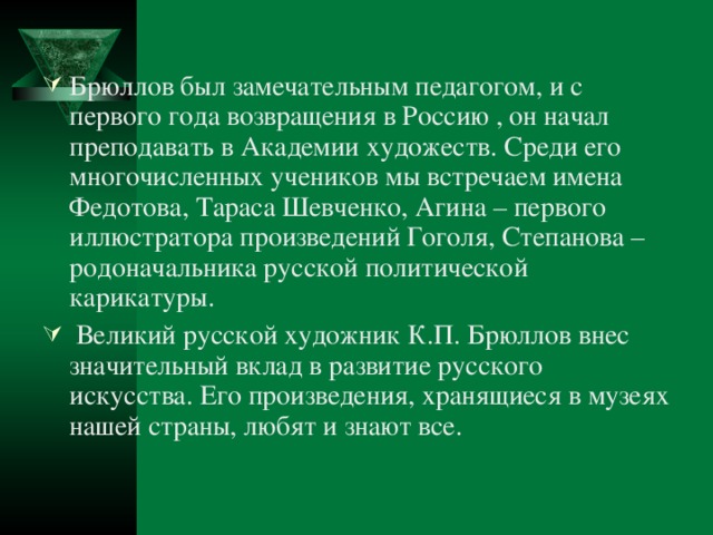 Брюллов был замечательным педагогом, и с первого года возвращения в Россию , он начал преподавать в Академии художеств. Среди его многочисленных учеников мы встречаем имена Федотова, Тараса Шевченко, Агина – первого иллюстратора произведений Гоголя, Степанова – родоначальника русской политической карикатуры.  Великий русской художник К.П. Брюллов внес значительный вклад в развитие русского искусства. Его произведения, хранящиеся в музеях нашей страны, любят и знают все.