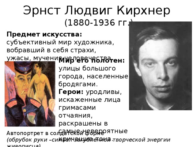 Эрнст Людвиг Кирхнер (1880-1936 гг.) Предмет искусства: субъективный мир художника, вобравший в себя страхи, ужасы, мучения человечества. Мир его полотен: улицы большого города, населенные бродягами. Герои: уродливы, искаженные лица гримасами отчаяния, раскрашены в самые невероятные кричащие тона. Автопортрет в солдатской форме (обрубок руки –символ загубленной творческой энергии живописца)