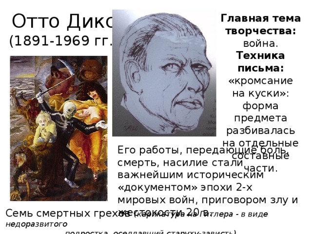 Отто Дикс (1891-1969 гг.) Главная тема творчества: война. Техника письма: «кромсание на куски»: форма предмета разбивалась на отдельные составные части. Его работы, передающие боль, смерть, насилие стали важнейшим историческим «документом» эпохи 2-х мировых войн, приговором злу и жестокости 20 в. Семь смертных грехов (карикатура на Гитлера - в виде недоразвитого     подростка, оседлавший старуху-зависть)