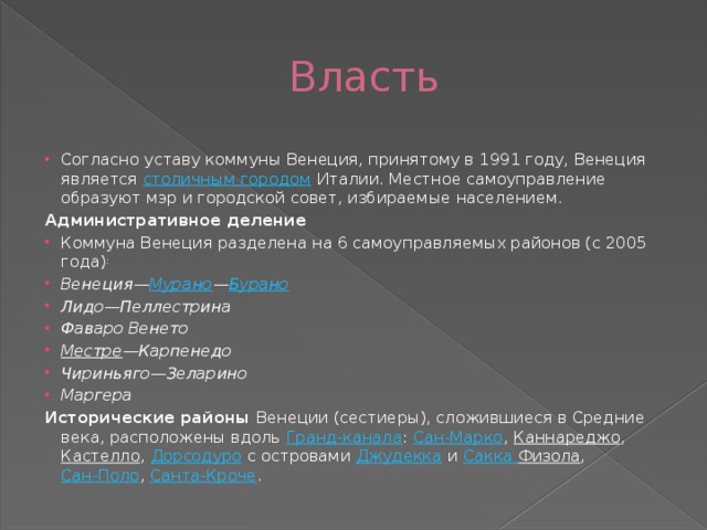 Власть Согласно уставу коммуны Венеция, принятому в 1991 году, Венеция является столичным городом Италии. Местное самоуправление образуют мэр и городской совет, избираемые населением. Административное деление Коммуна Венеция разделена на 6 самоуправляемых районов (с 2005 года) : Венеция— Мурано — Бурано Лидо—Пеллестрина Фаваро Венето Местре —Карпенедо Чириньяго—Зеларино Маргера Исторические районы Венеции (сестиеры), сложившиеся в Средние века, расположены вдоль Гранд-канала : Сан-Марко , Каннареджо , Кастелло , Дорсодуро с островами Джудекка и Сакка  Физола , Сан-Поло , Санта-Кроче .