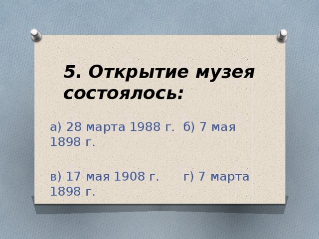 5. Открытие музея состоялось: а) 28 марта 1988 г. б) 7 мая 1898 г. в) 17 мая 1908 г. г) 7 марта 1898 г.