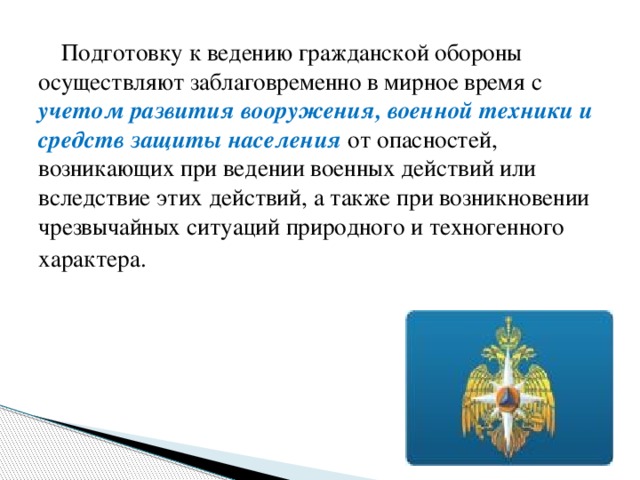 Подготовку к ведению гражданской обороны осуществляют заблаговременно в мирное время с учетом развития вооружения, военной техники и средств защиты населения от опасностей, возникающих при ведении военных действий или вследствие этих действий, а также при возникновении чрезвычайных ситуаций природного и техногенного характера.