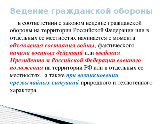 Ведение гражданской обороны    в соответствии с законом ведение гражданской обороны на территории Российской Федерации или в отдельных ее местностях начинается с момента объявления состояния войны , фактического начала военных действий или введения Президентом Российской Федерации военного положения на территории РФ или в отдельных ее местностях, а также при возникновении чрезвычайных ситуаций природного и техногенного характера.