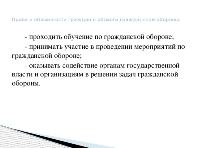 Права и обязанности граждан в области гражданской обороны:    - проходить обучение по гражданской обороне;  - принимать участие в проведении мероприятий по гражданской обороне;  - оказывать содействие органам государствен­ной власти и организациям в решении задач гражданской обороны.