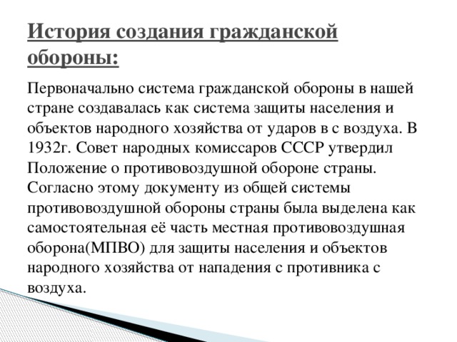 История создания гражданской обороны: Первоначально система гражданской обороны в нашей стране создавалась как система защиты населения и объектов народного хозяйства от ударов в с воздуха. В 1932г. Совет народных комиссаров СССР утвердил Положение о противовоздушной обороне страны. Согласно этому документу из общей системы противовоздушной обороны страны была выделена как самостоятельная её часть местная противовоздушная оборона(МПВО) для защиты населения и объектов народного хозяйства от нападения с противника с воздуха.