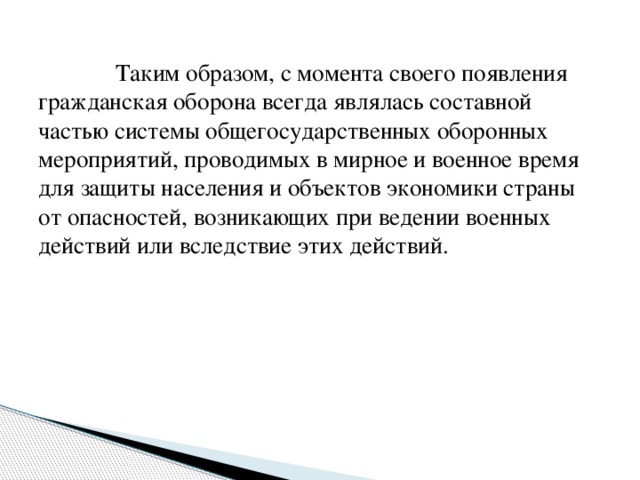 Таким образом, с момента своего появления гражданская оборона всегда являлась составной частью системы общегосударственных оборонных мероприятий, проводимых в мирное и военное время для защиты населения и объектов экономики страны от опасностей, возникающих при ведении военных действий или вследствие этих действий.