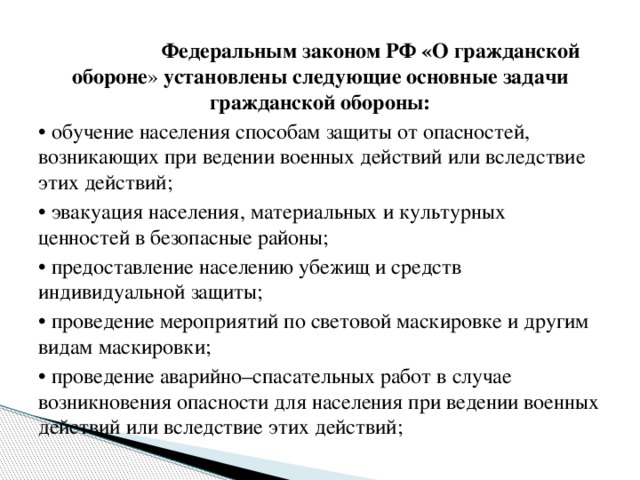 Федеральным законом РФ «О гражданской обороне » установлены следующие основные задачи гражданской обороны: •  обучение населения способам защиты от опасностей, возникающих при ведении военных действий или вследствие этих действий; •  эвакуация населения, материальных и культурных ценностей в безопасные районы; •  предоставление населению убежищ и средств индивидуальной защиты; •  проведение мероприятий по световой маскировке и другим видам маскировки; •  проведение аварийно–спасательных работ в случае возникновения опасности для населения при ведении военных действий или вследствие этих действий;