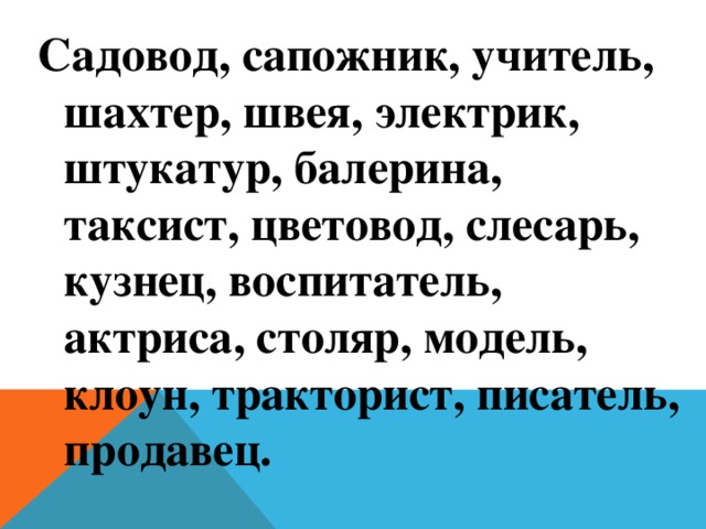 Садовод, сапожник, учитель, шахтер, швея, электрик, штукатур, балерина, таксист, цветовод, слесарь, кузнец, воспитатель, актриса, столяр, модель, клоун, тракторист, писатель, продавец. 