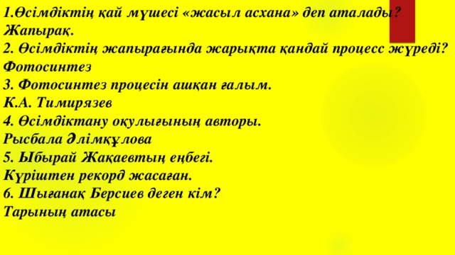 1.Өсімдіктің қай мүшесі «жасыл асхана» деп аталады? Жапырақ. 2. Өсімдіктің жапырағында жарықта қандай процесс жүреді? Фотосинтез 3. Фотосинтез процесін ашқан ғалым. К.А. Тимирязев 4. Өсімдіктану оқулығының авторы. Рысбала Әлімқұлова 5. Ыбырай Жақаевтың еңбегі. Күріштен рекорд жасаған. 6. Шығанақ Берсиев деген кім? Тарының атасы