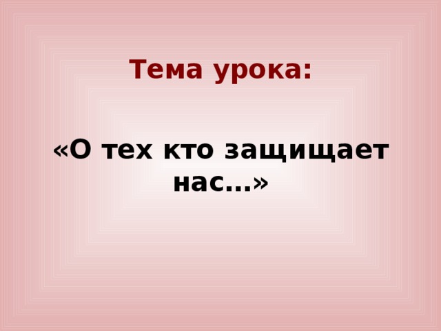 Тема урока: «О тех кто защищает нас…»