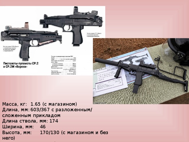 Масса, кг:  1.65 (с магазином) Длина, мм:  603/367 с разложенным/ сложенным прикладом Длина ствола, мм:  174 Ширина, мм:  46 Высота, мм:  170/130 (с магазином и без него) Патрон:  9×21 мм (СП-10, СП-11, СП-12, СП-13)