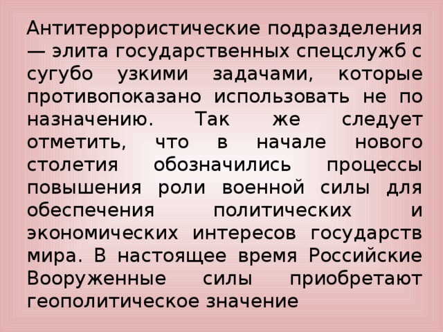 Антитеррористические подразделения — элита государственных спецслужб с сугубо узкими задачами, которые противопоказано использовать не по назначению. Так же следует отметить, что в начале нового столетия обозначились процессы повышения роли военной силы для обеспечения политических и экономических интересов государств мира. В настоящее время Российские Вооруженные силы приобретают геополитическое значение