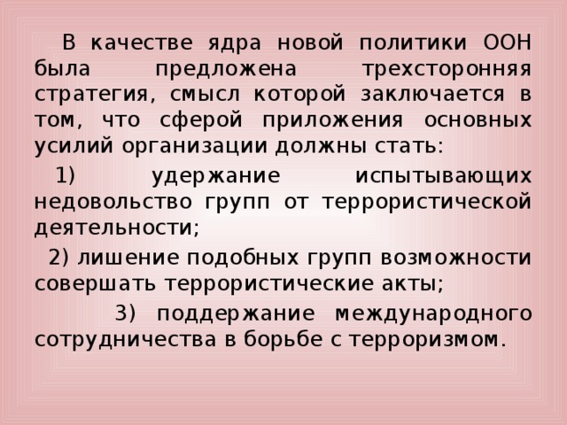      В качестве ядра новой политики ООН была предложена трехсторонняя стратегия, смысл которой заключается в том, что сферой приложения основных усилий организации должны стать:     1) удержание испытывающих недовольство групп от террористической деятельности;    2) лишение подобных групп возможности совершать террористические акты;  3) поддержание международного сотрудничества в борьбе с терроризмом.