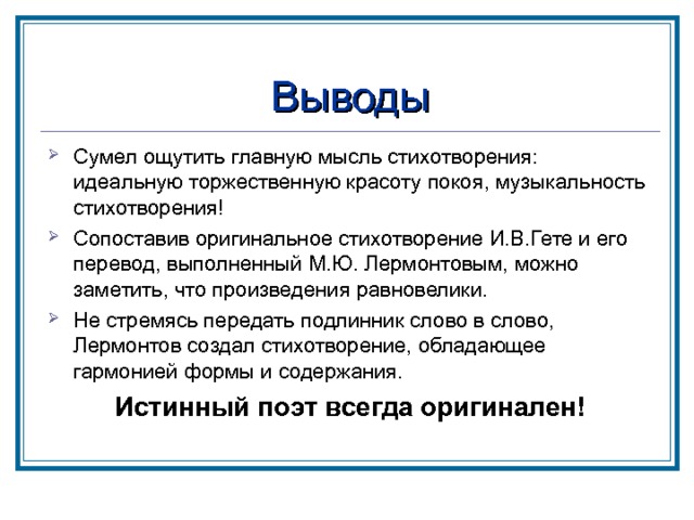 Выводы Сумел ощутить главную мысль стихотворения: идеальную торжественную красоту покоя, музыкальность стихотворения! Сопоставив оригинальное стихотворение И.В.Гете и его перевод, выполненный М.Ю. Лермонтовым, можно заметить, что произведения равновелики. Не стремясь передать подлинник слово в слово, Лермонтов создал стихотворение, обладающее гармонией формы и содержания. Истинный поэт всегда оригинален! 