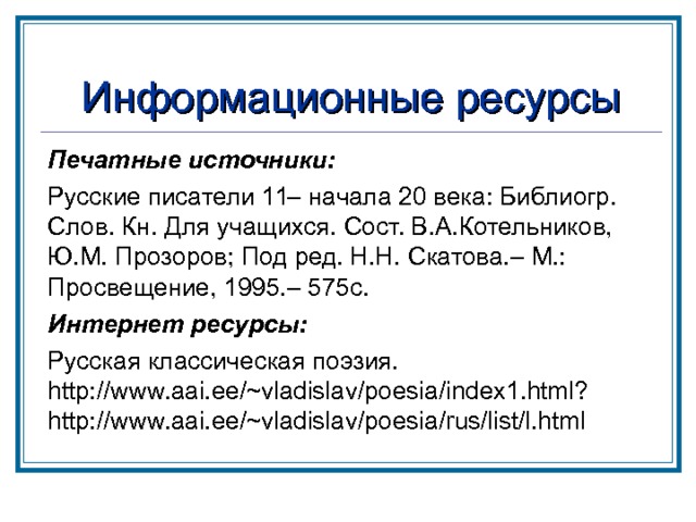 Информационные ресурсы Печатные источники: Русские писатели 11– начала 20 века: Библиогр. Слов. Кн. Для учащихся. Сост. В.А.Котельников, Ю.М. Прозоров; Под ред. Н.Н. Скатова.– М.: Просвещение, 1995.– 575с. Интернет ресурсы: Русская классическая поэзия. http://www.aai.ee/~vladislav/poesia/index1.html?http://www.aai.ee/~vladislav/poesia/rus/list/l.html   