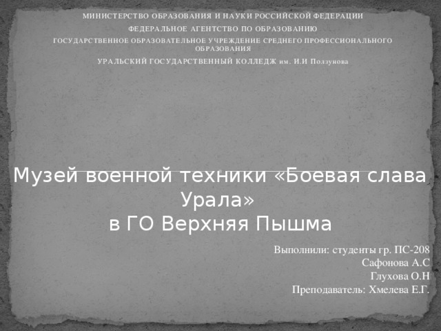 МИНИСТЕРСТВО ОБРАЗОВАНИЯ И НАУКИ РОССИЙСКОЙ ФЕДЕРАЦИИ ФЕДЕРАЛЬНОЕ АГЕНТСТВО ПО ОБРАЗОВАНИЮ ГОСУДАРСТВЕННОЕ ОБРАЗОВАТЕЛЬНОЕ УЧРЕЖДЕНИЕ СРЕДНЕГО ПРОФЕССИОНАЛЬНОГО ОБРАЗОВАНИЯ УРАЛЬСКИЙ ГОСУДАРСТВЕННЫЙ КОЛЛЕДЖ им. И.И Ползунова Музей военной техники «Боевая слава Урала»  в ГО Верхняя Пышма   Выполнили: студенты гр. ПС-208 Сафонова А.С Глухова О.Н  Преподаватель: Хмелева Е.Г.