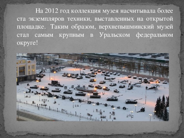 На 2012 год коллекция музея насчитывала более ста экземпляров техники, выставленных на открытой площадке.  Таким образом, верхнепышминский музей стал самым крупным в Уральском федеральном округе!