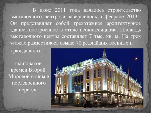 В июне 2011 года началось строительство выставочного центра и завершилось в феврале 2013г. Он представляет собой трехэтажное архитектурное здание, построенное в стиле неоклассицизма.  Площадь выставочного центра составляет 7 тыс. кв. м. На трех этажах разместилось свыше 70 редчайших военных и  гражданских   экспонатов времен Второй  Мировой войны и послевоенного периода.