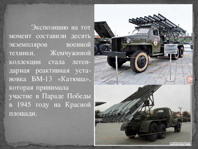 Экспозицию на тот момент составили десять экземпляров военной техники. Жемчужиной коллекции стала леген-дарная реактивная уста-новка БМ-13 «Катюша», которая принимала участие в Параде Победы в 1945 году на Красной площади.