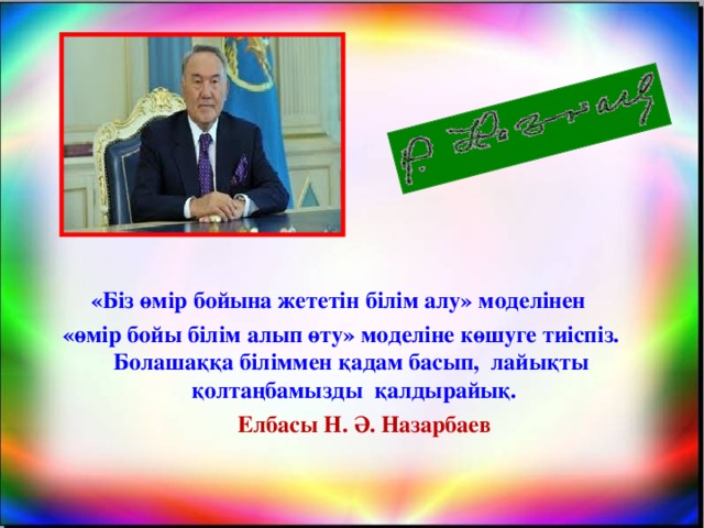 «Біз өмір бойына жететін білім алу» моделінен «өмір бойы білім алып өту» моделіне көшуге тиіспіз. Болашаққа біліммен қадам басып, лайықты қолтаңбамызды қалдырайық.   Елбасы Н. Ә. Назарбаев