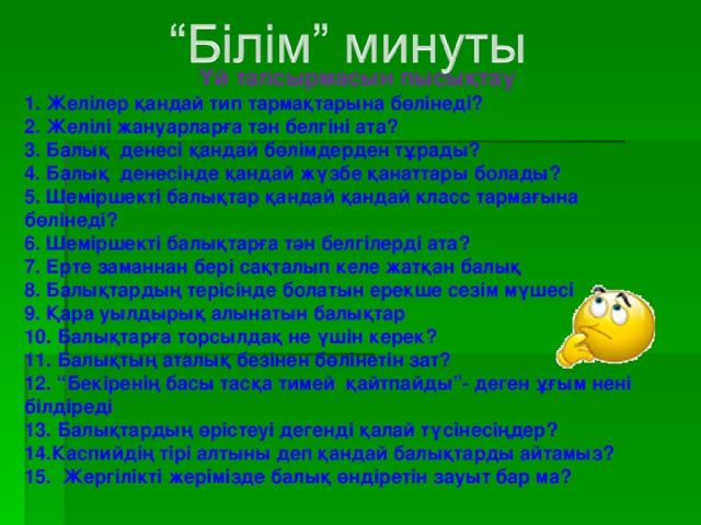 Үй тапсырмасын пысықтау 1. Желілер қандай тип тармақтарына бөлінеді? 2. Желілі жануарларға тән белгіні ата? 3. Балық денесі қандай бөлімдерден тұрады? 4. Балық денесінде қандай жүзбе қанаттары болады? 5. Шеміршекті балықтар қандай қандай класс тармағына бөлінеді? 6. Шеміршекті балықтарға тән белгілерді ата? 7. Ерте заманнан бері сақталып келе жатқан балық 8. Балықтардың терісінде болатын ерекше сезім мүшесі 9. Қара уылдырық алынатын балықтар 10. Балықтарға торсылдақ не үшін керек? 11. Балықтың аталық безінен бөлінетін зат? 12. “Бекіренің басы тасқа тимей қайтпайды”-  деген ұғым нені білдіреді 13. Балықтардың өрістеуі дегенді қалай түсінесіңдер? 14.Каспийдің тірі алтыны деп қандай балықтарды айтамыз? 15 . Жергілікті жерімізде балық өндіретін зауыт бар ма?