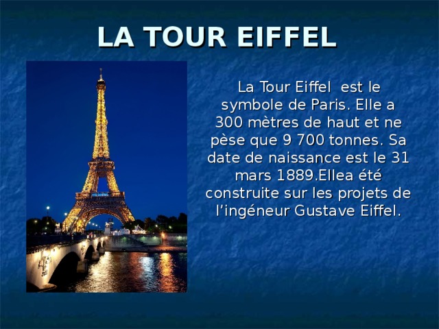 LA TOUR EIFFEL  La Tour Eiffel est le symbole de Paris. Elle a 300 mètres de haut et ne pèse que 9 700 tonnes. Sa date de naissance est le 31 mars 1889.Ellea été construite sur les projets de l’ingéneur Gustave Eiffel .
