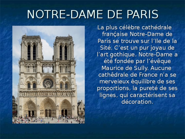 NOTRE-DAME DE PARIS La plus célèbre cathédrale franḉaise Notre-Dame de Paris se trouve sur l’Ile de la Sité. C’est un pur joyau de l’art gothique. Notre-Dame a été fondée par l’évêque Maurice de Sully. Aucune cathêdrale de France n’a se merveieux êquilibre de ses proportions, la pureté de ses lignes, qui caractérisent sa décoration.