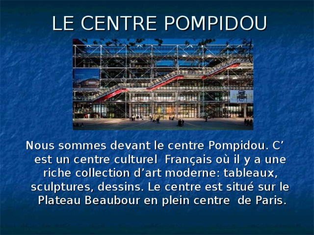 LE CENTRE POMPIDOU Nous sommes devant le centre Pompidou. C’ est un centre culturel Français où il y a une riche collection d’art moderne: tableaux, sculptures, dessins. Le centre est situé sur le Plateau Beaubour en plein centre de Paris.