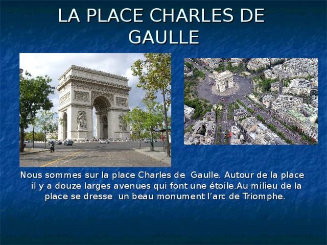 LA PLACE CHARLES DE GAULLE Nous sommes sur la place Charles de Gaulle. Autour de la place il y a douze larges avenues qui font une étoile.Au milieu de la place se dresse un beau monument l’arc de Triomphe.