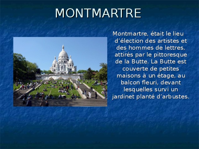 MONTMARTRE Montmartre, était le lieu d’élection des artistes et des hommes de lettres, attirés par le pittoresque de la Butte. La Butte est couverte de petites maisons à un étage, au balcon fleuri, devant lesquelles survi un jardinet planté d’arbustes.