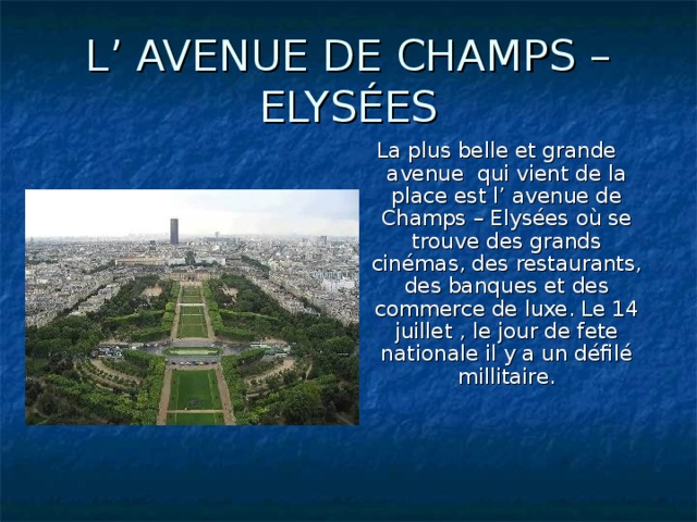 L’ AVENUE DE CHAMPS – ELYSÉES La plus belle et grande avenue qui vient de la place est l’ avenue de Champs – Elysées où se trouve des grands cinémas, des restaurants, des banques et des commerce de luxe. Le 14 juillet , le jour de fete nationale il y a un défilé millitaire.